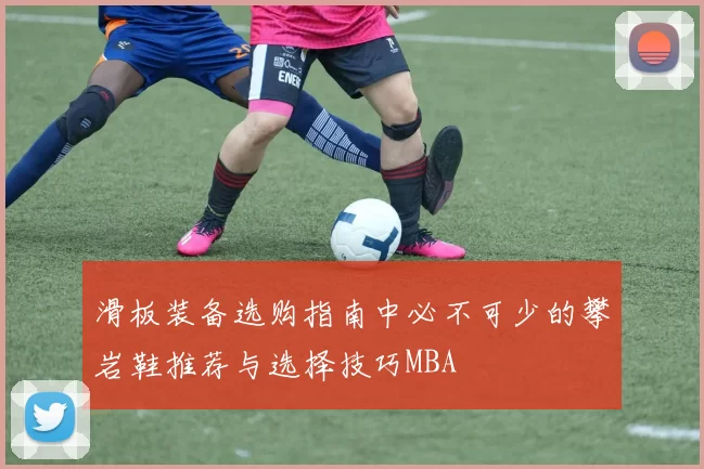 滑板装备选购指南中必不可少的攀岩鞋推荐与选择技巧MBA