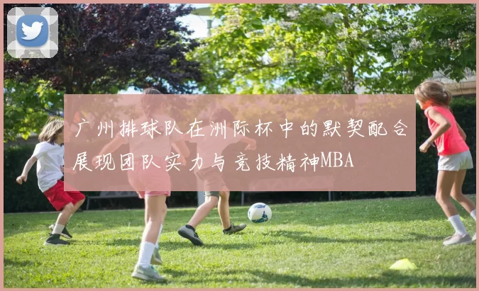 广州排球队在洲际杯中的默契配合展现团队实力与竞技精神MBA
