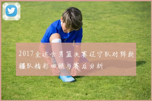 2017全运会男篮决赛辽宁队对阵新疆队精彩回顾与赛后分析