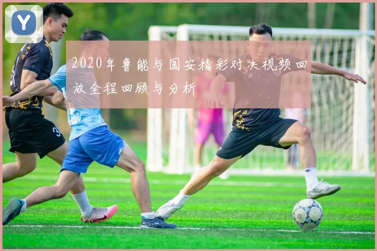 2020年鲁能与国安精彩对决视频回放全程回顾与分析