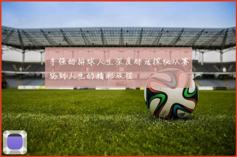 李强的排球人生深度对话探秘从赛场到人生的精彩旅程