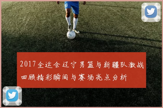 2017全运会辽宁男篮与新疆队激战回顾精彩瞬间与赛场亮点分析