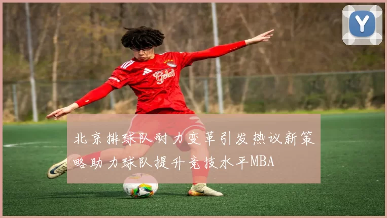 北京排球队耐力变革引发热议新策略助力球队提升竞技水平MBA