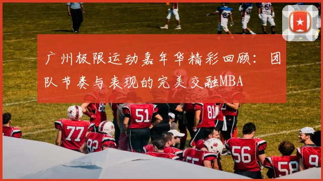 广州极限运动嘉年华精彩回顾：团队节奏与表现的完美交融MBA