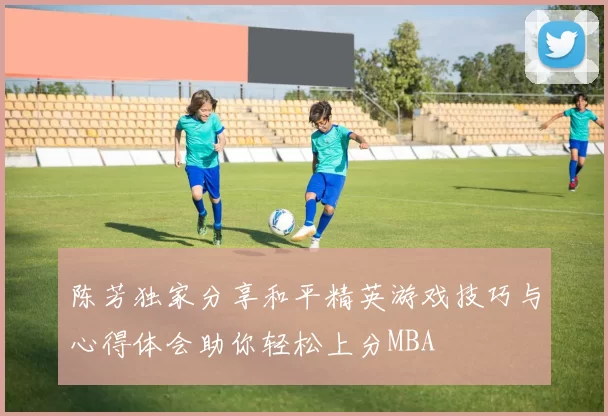 陈芳独家分享和平精英游戏技巧与心得体会助你轻松上分MBA