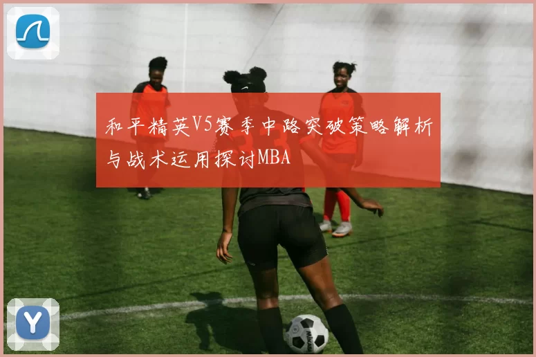 和平精英V5赛季中路突破策略解析与战术运用探讨MBA