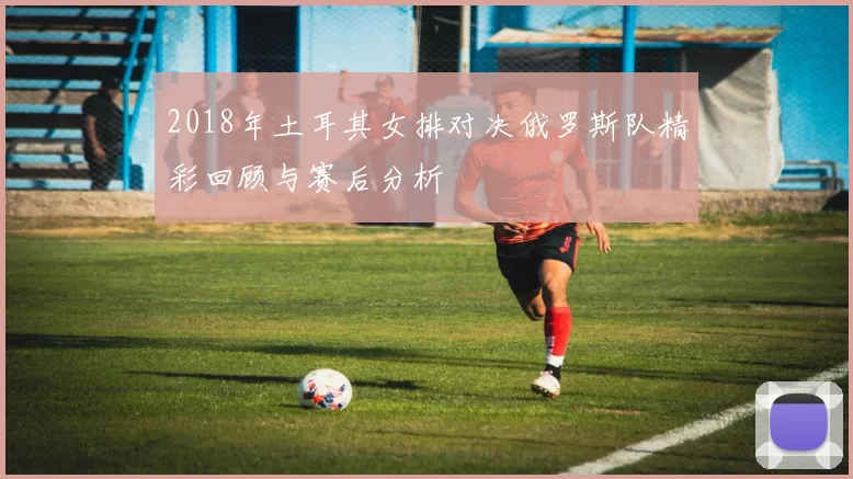 2018年土耳其女排对决俄罗斯队精彩回顾与赛后分析