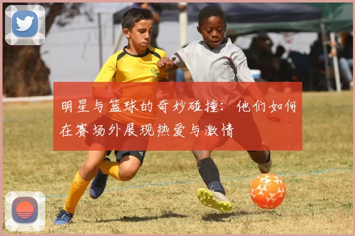 明星与篮球的奇妙碰撞：他们如何在赛场外展现热爱与激情