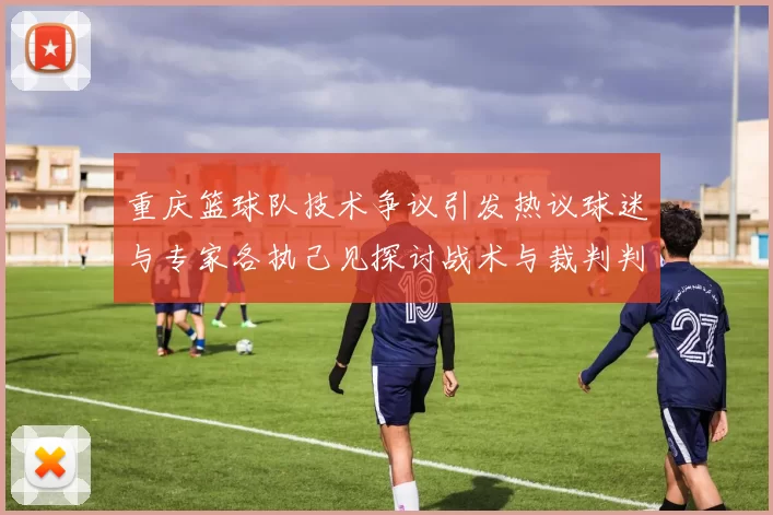 重庆篮球队技术争议引发热议球迷与专家各执己见探讨战术与裁判判罚